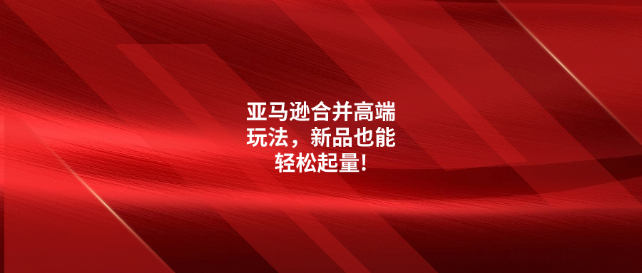 亞馬遜合并高端玩法，新品也能輕松起量!