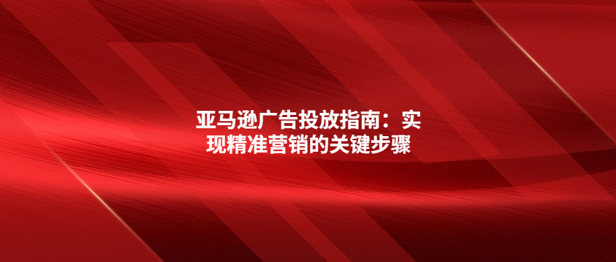 亞馬遜廣告投放指南：實現(xiàn)精準營銷的關(guān)鍵步驟