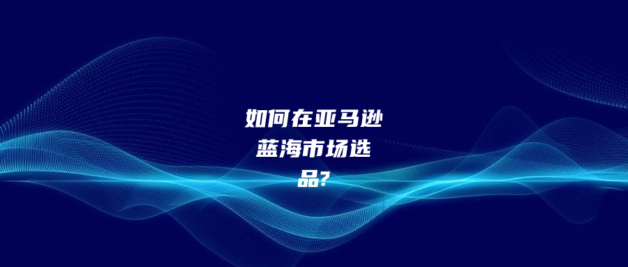 如何在亞馬遜藍海市場選品?