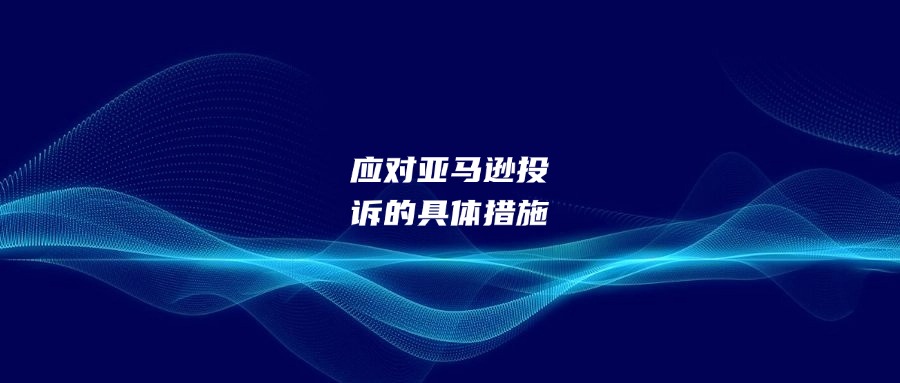 應(yīng)對(duì)亞馬遜投訴的具體措施
