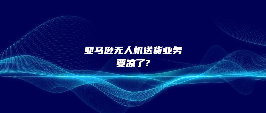 僅完成100次交付!亞馬遜無人機送貨業(yè)務要涼了?