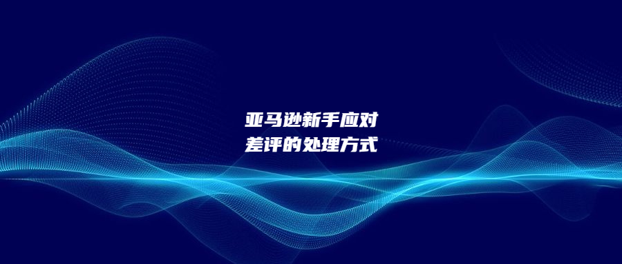 亞馬遜新手應(yīng)對差評的三步處理方式