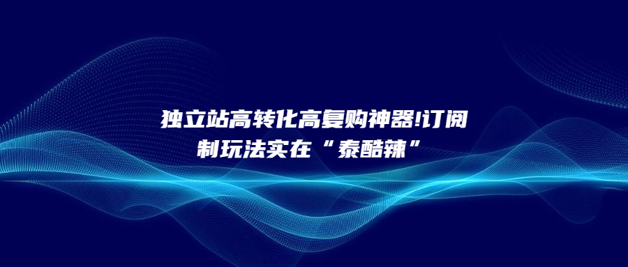 獨立站高轉(zhuǎn)化高復(fù)購神器!訂閱制玩法實在“泰酷辣”