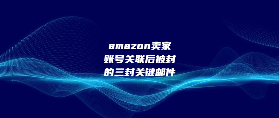 amazon賣家賬號關(guān)聯(lián)后被封的三封關(guān)鍵郵件