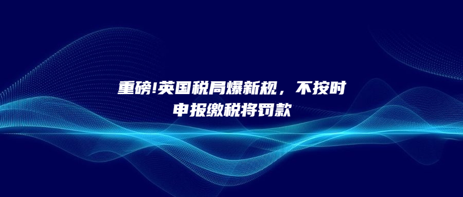 重磅!英國稅局爆新規(guī)，不按時申報繳稅將罰款