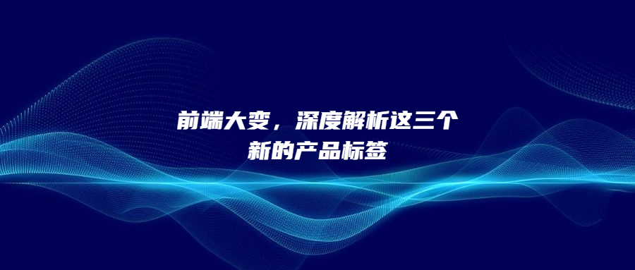 前端大變，深度解析這三個(gè)新的產(chǎn)品標(biāo)簽