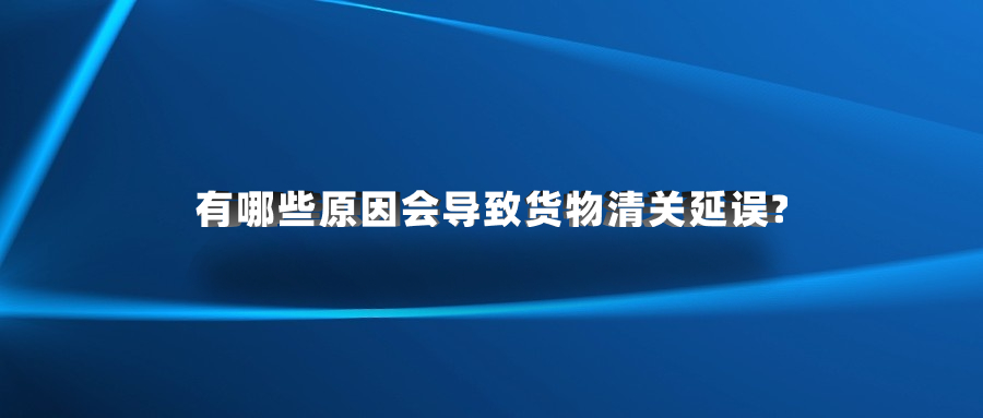 有哪些原因會導(dǎo)致貨物清關(guān)延誤?