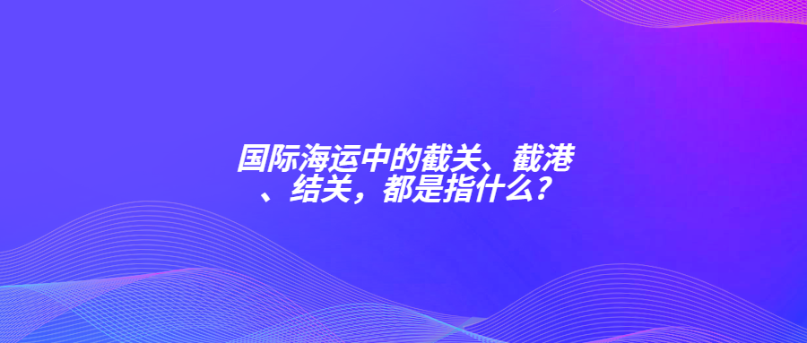 國際海運中的截關(guān)、截港、結(jié)關(guān)，都是指什么?